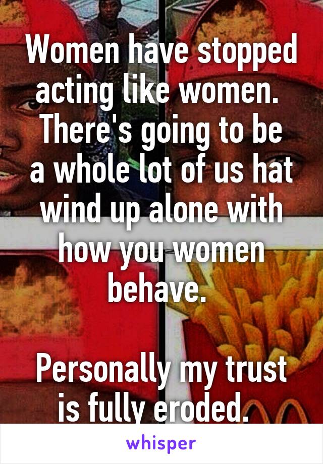 Women have stopped acting like women. 
There's going to be a whole lot of us hat wind up alone with how you women behave. 

Personally my trust is fully eroded.  