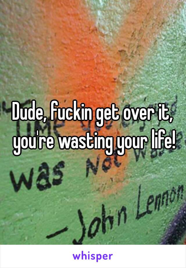 Dude, fuckin get over it, you're wasting your life!
