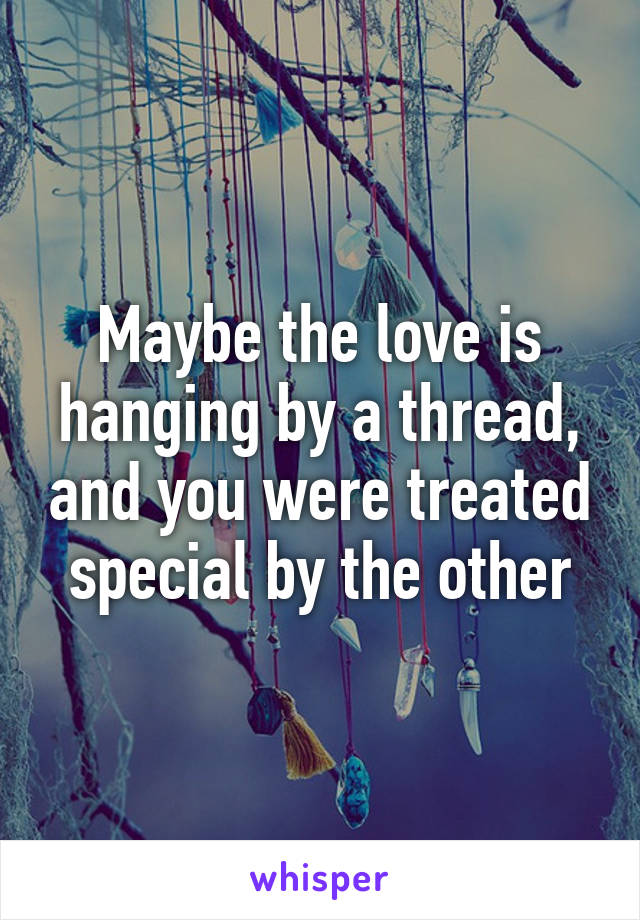 Maybe the love is hanging by a thread, and you were treated special by the other