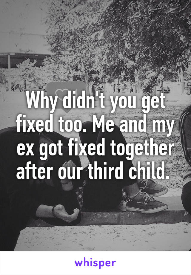 Why didn't you get fixed too. Me and my ex got fixed together after our third child. 