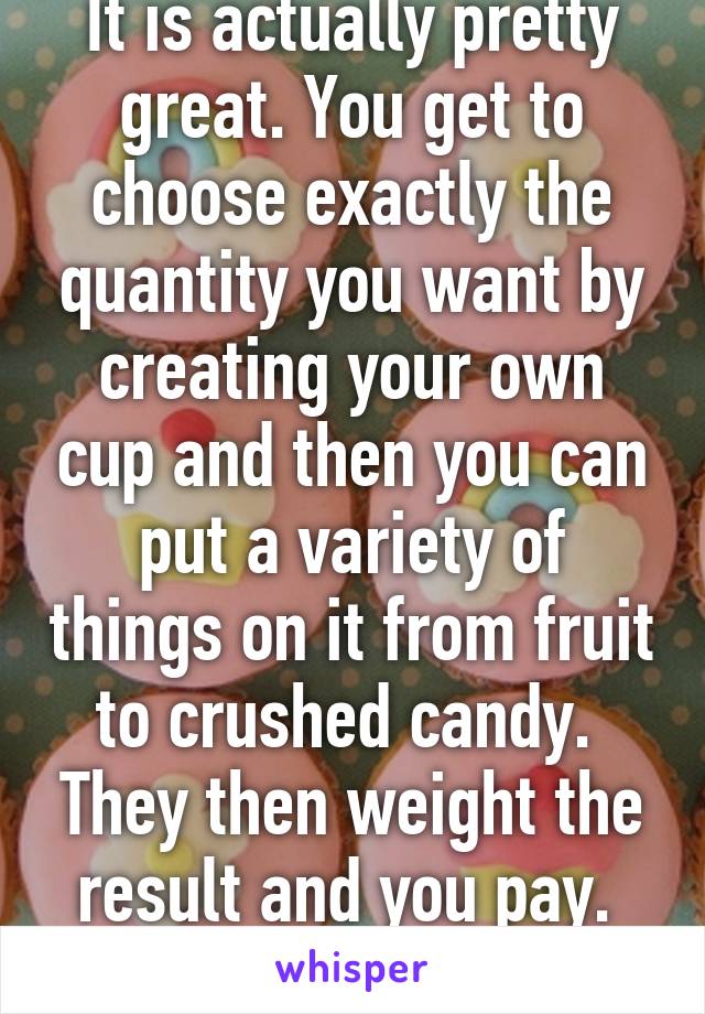 It is actually pretty great. You get to choose exactly the quantity you want by creating your own cup and then you can put a variety of things on it from fruit to crushed candy.  They then weight the result and you pay.  Simple but fun.