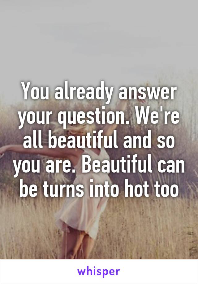 You already answer your question. We're all beautiful and so you are. Beautiful can be turns into hot too