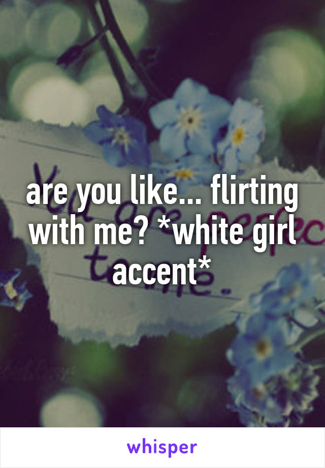 are you like... flirting with me? *white girl accent*
