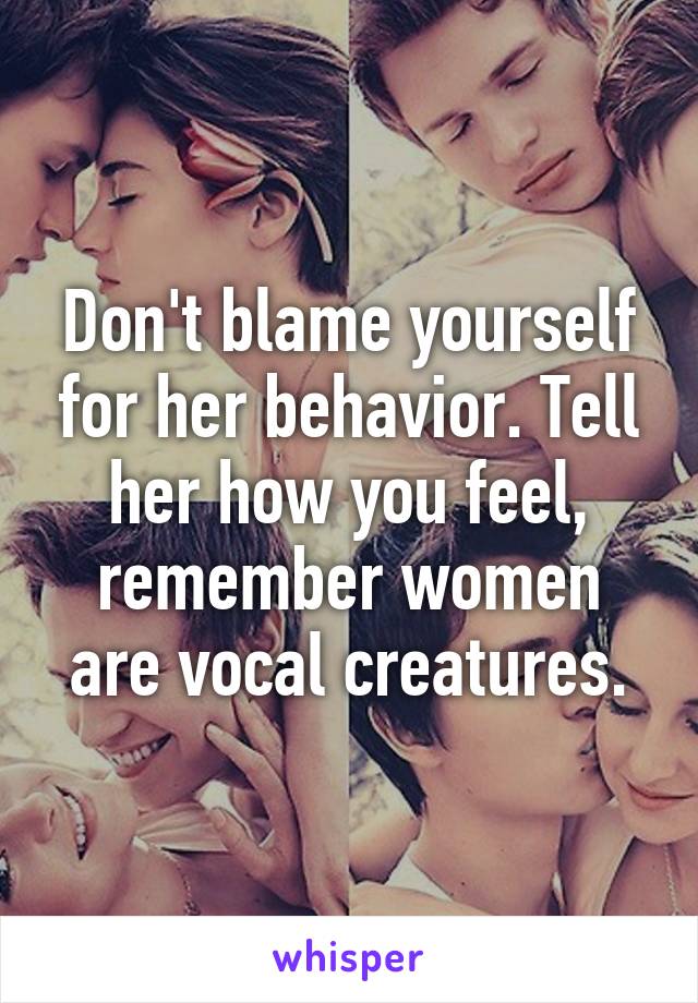 Don't blame yourself for her behavior. Tell her how you feel, remember women are vocal creatures.