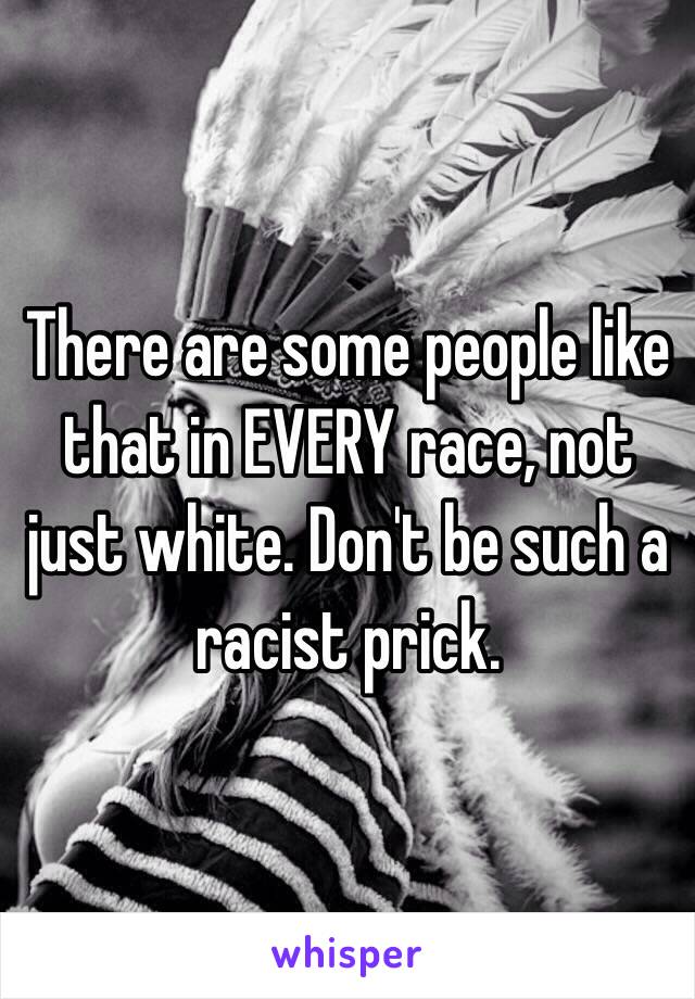 There are some people like that in EVERY race, not just white. Don't be such a racist prick.