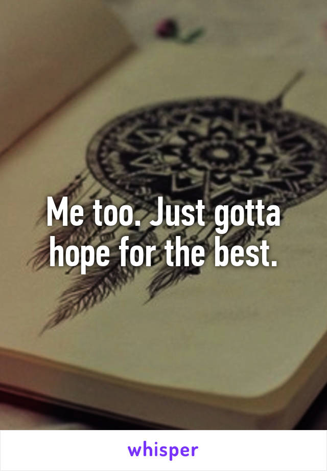 Me too. Just gotta hope for the best.