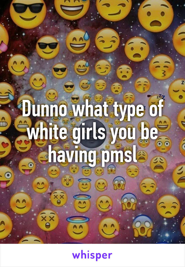 Dunno what type of white girls you be having pmsl