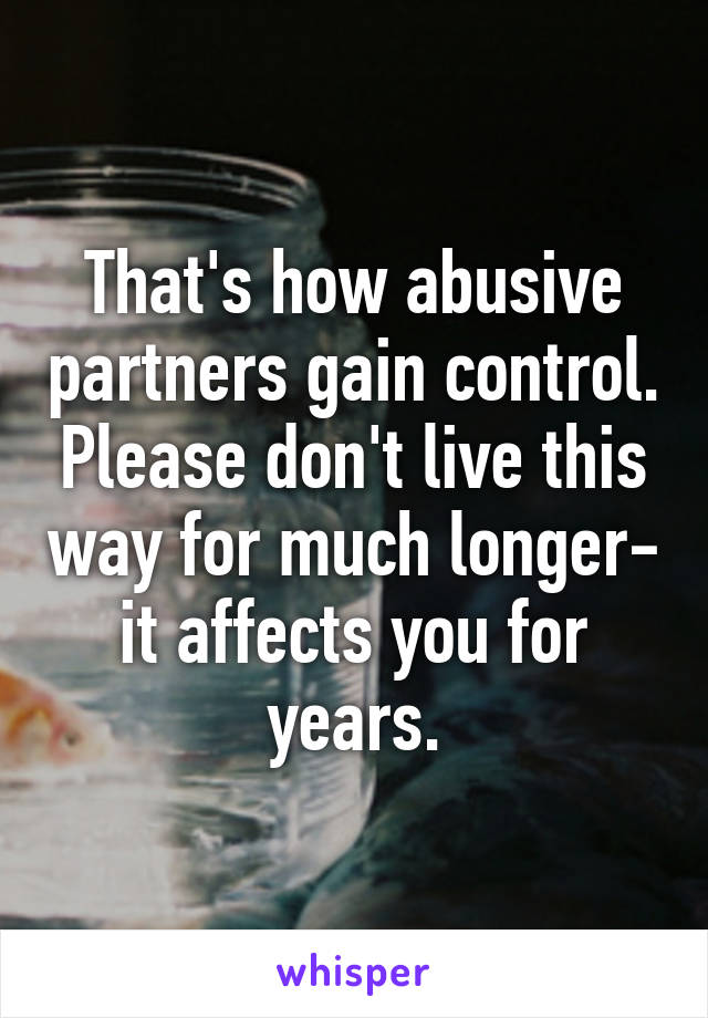 That's how abusive partners gain control. Please don't live this way for much longer- it affects you for years.
