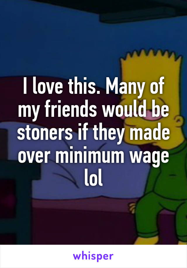 I love this. Many of my friends would be stoners if they made over minimum wage lol