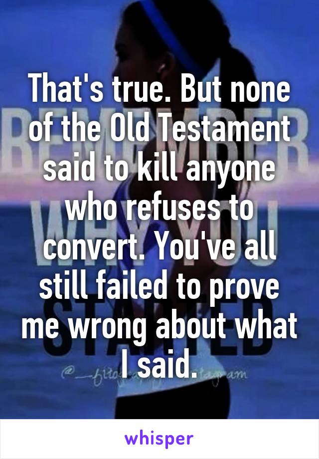That's true. But none of the Old Testament said to kill anyone who refuses to convert. You've all still failed to prove me wrong about what I said.