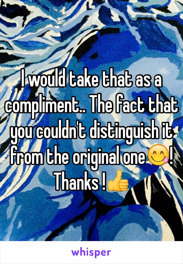 I would take that as a compliment.. The fact that you couldn't distinguish it from the original one😋! Thanks !👍