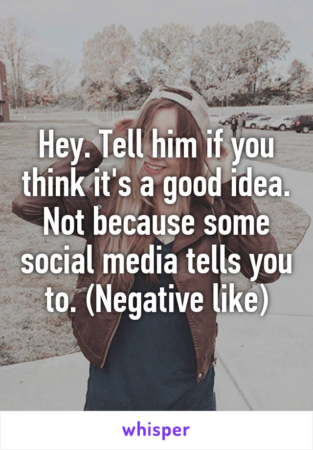 Hey. Tell him if you think it's a good idea. Not because some social media tells you to. (Negative like)