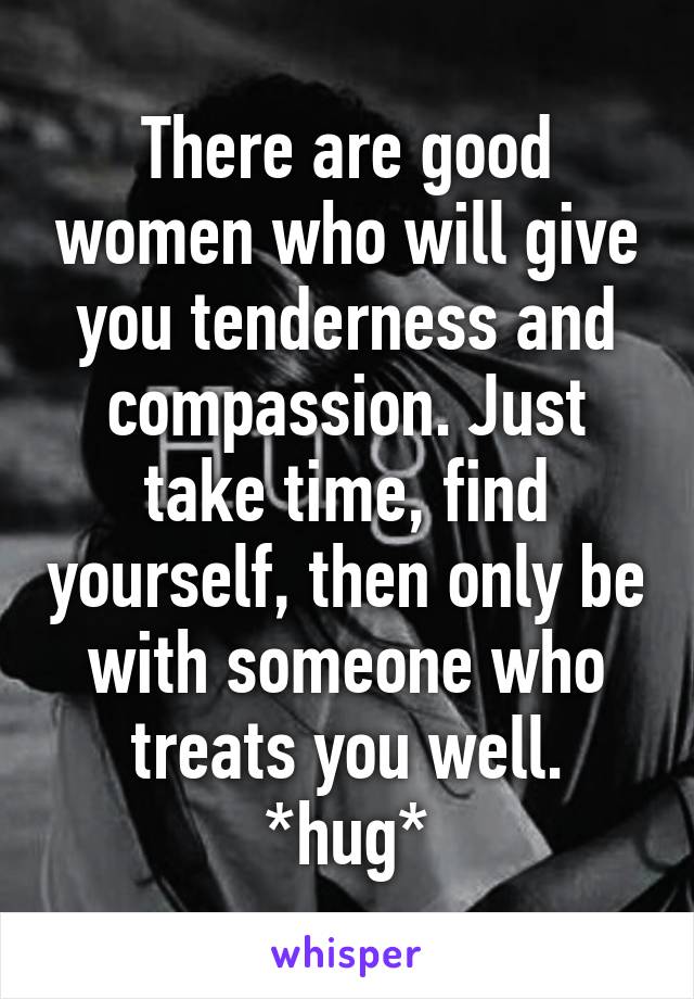 There are good women who will give you tenderness and compassion. Just take time, find yourself, then only be with someone who treats you well. *hug*