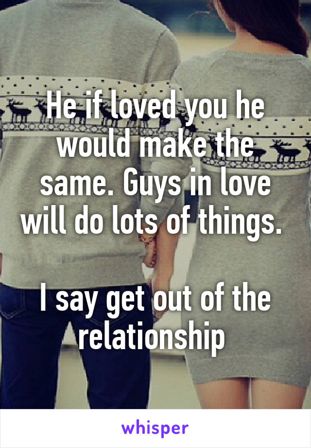 He if loved you he would make the same. Guys in love will do lots of things. 

I say get out of the relationship 
