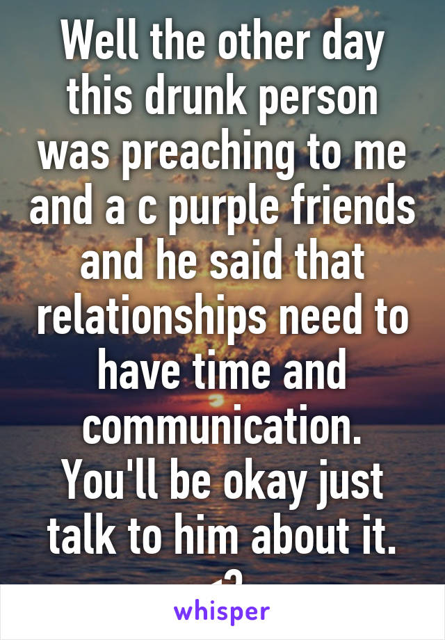 Well the other day this drunk person was preaching to me and a c purple friends and he said that relationships need to have time and communication. You'll be okay just talk to him about it. <3