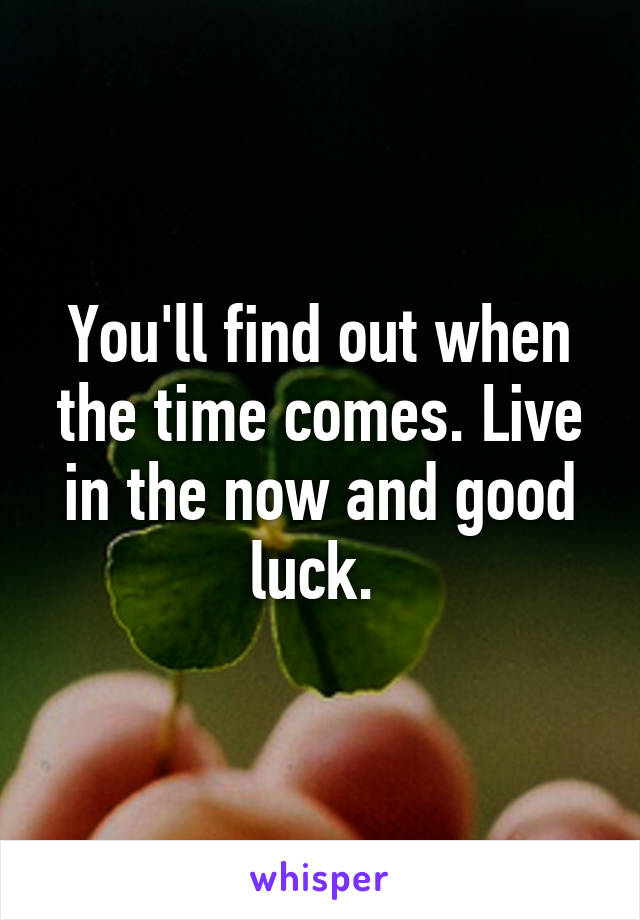 You'll find out when the time comes. Live in the now and good luck. 