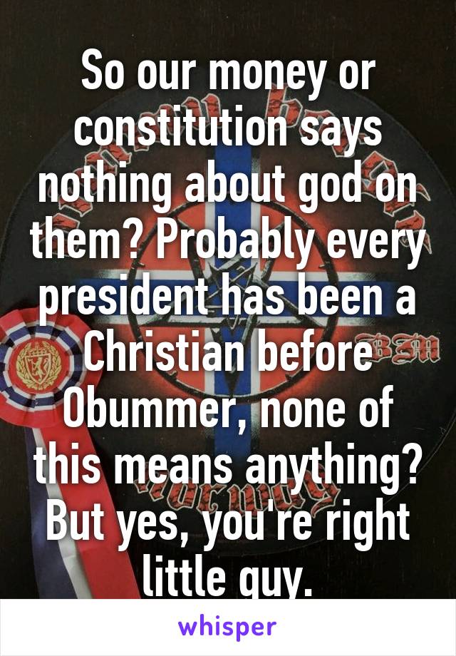 So our money or constitution says nothing about god on them? Probably every president has been a Christian before Obummer, none of this means anything? But yes, you're right little guy.