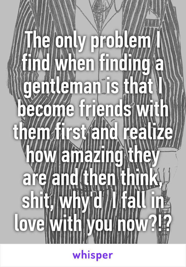 The only problem I find when finding a gentleman is that I become friends with them first and realize how amazing they are and then think, shit, why'd  I fall in love with you now?!?