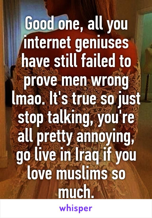 Good one, all you internet geniuses have still failed to prove men wrong lmao. It's true so just stop talking, you're all pretty annoying, go live in Iraq if you love muslims so much.
