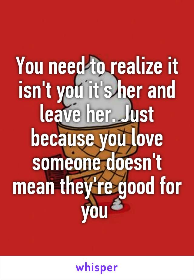 You need to realize it isn't you it's her and leave her. Just because you love someone doesn't mean they're good for you 