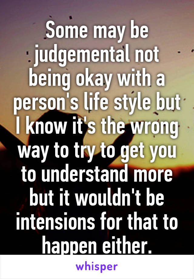 Some may be judgemental not being okay with a person's life style but I know it's the wrong way to try to get you to understand more but it wouldn't be intensions for that to happen either.