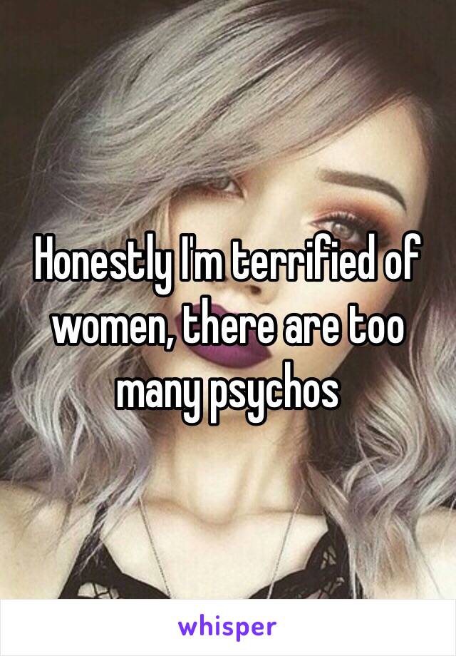 Honestly I'm terrified of women, there are too many psychos