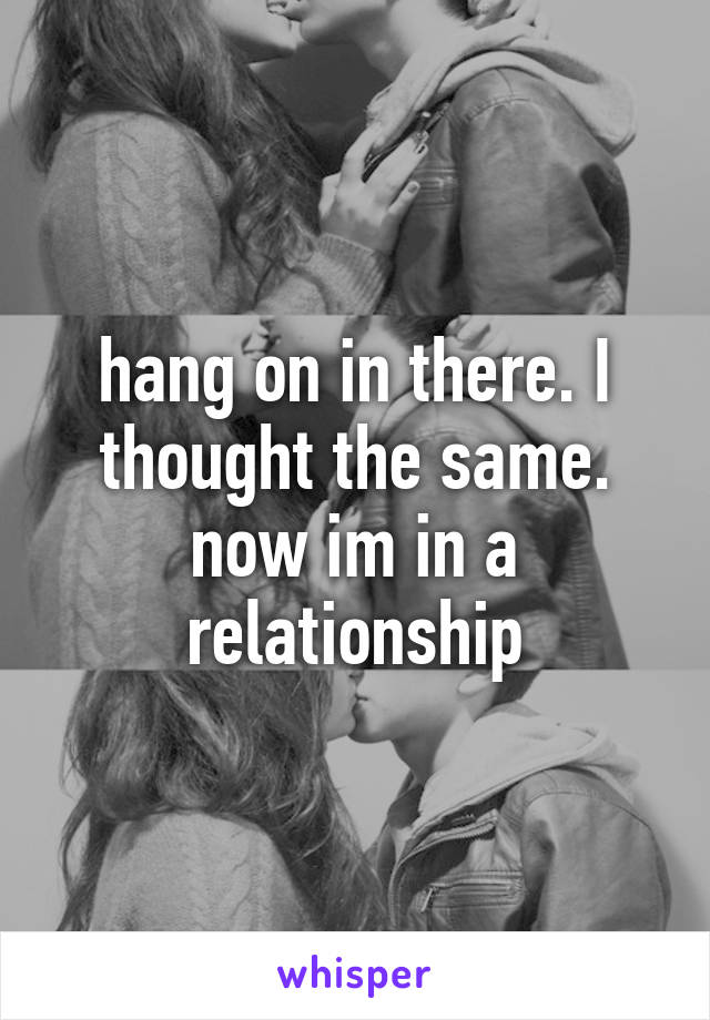 hang on in there. I thought the same. now im in a relationship