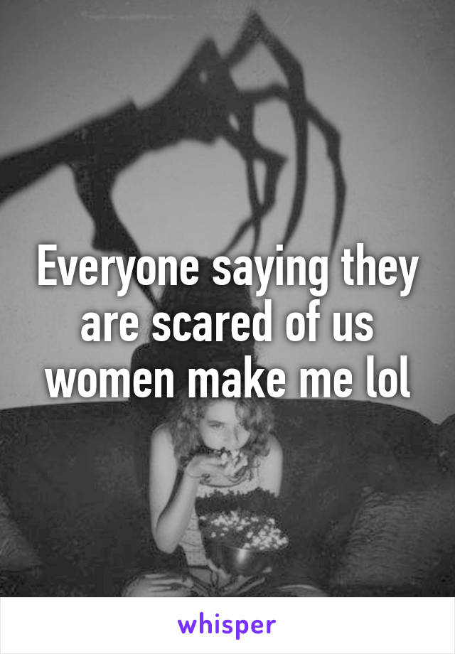 Everyone saying they are scared of us women make me lol