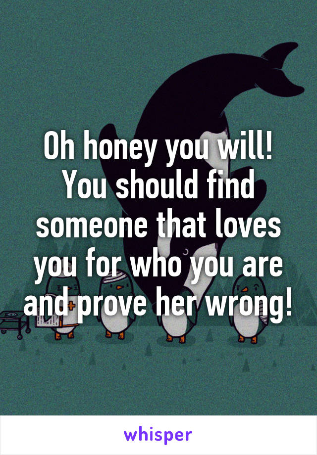 Oh honey you will! You should find someone that loves you for who you are and prove her wrong!