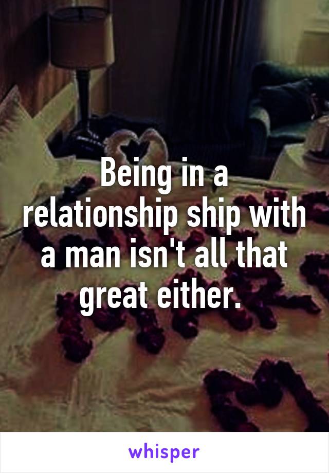 Being in a relationship ship with a man isn't all that great either. 