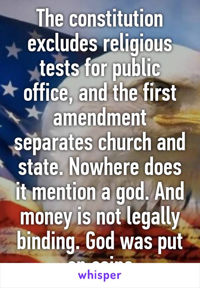 The constitution excludes religious tests for public office, and the first amendment separates church and state. Nowhere does it mention a god. And money is not legally binding. God was put on coins