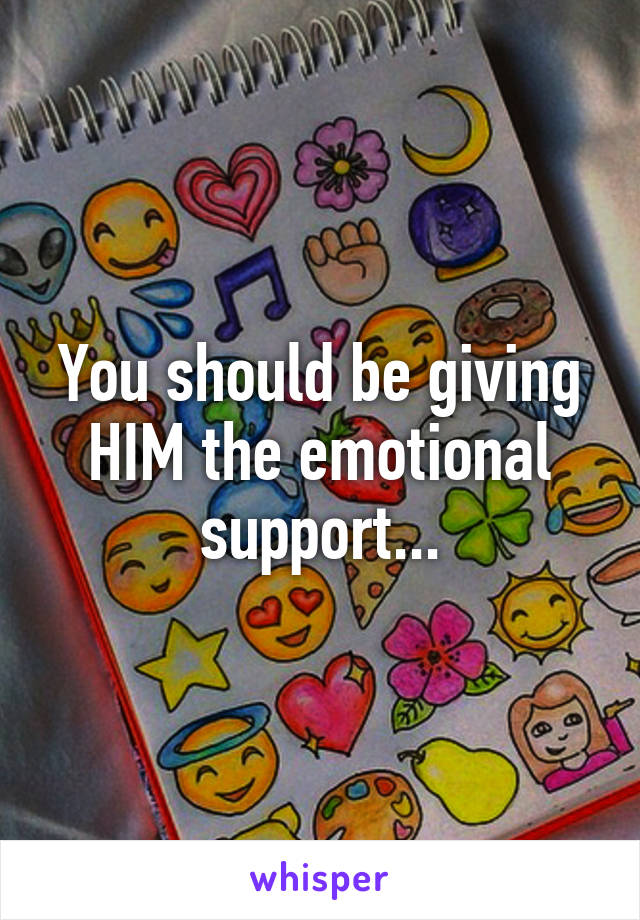 You should be giving HIM the emotional support...