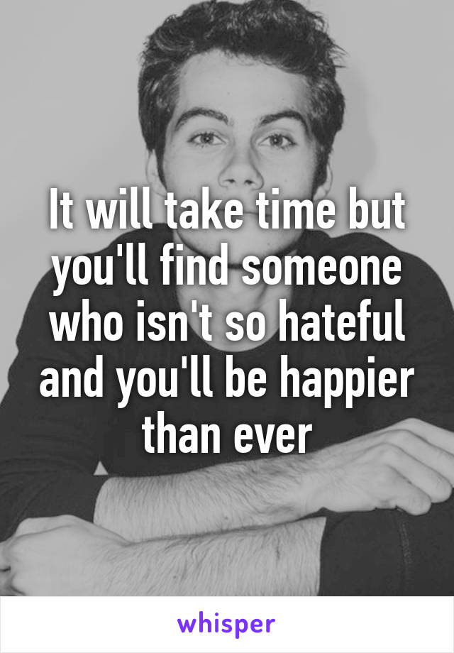 It will take time but you'll find someone who isn't so hateful and you'll be happier than ever