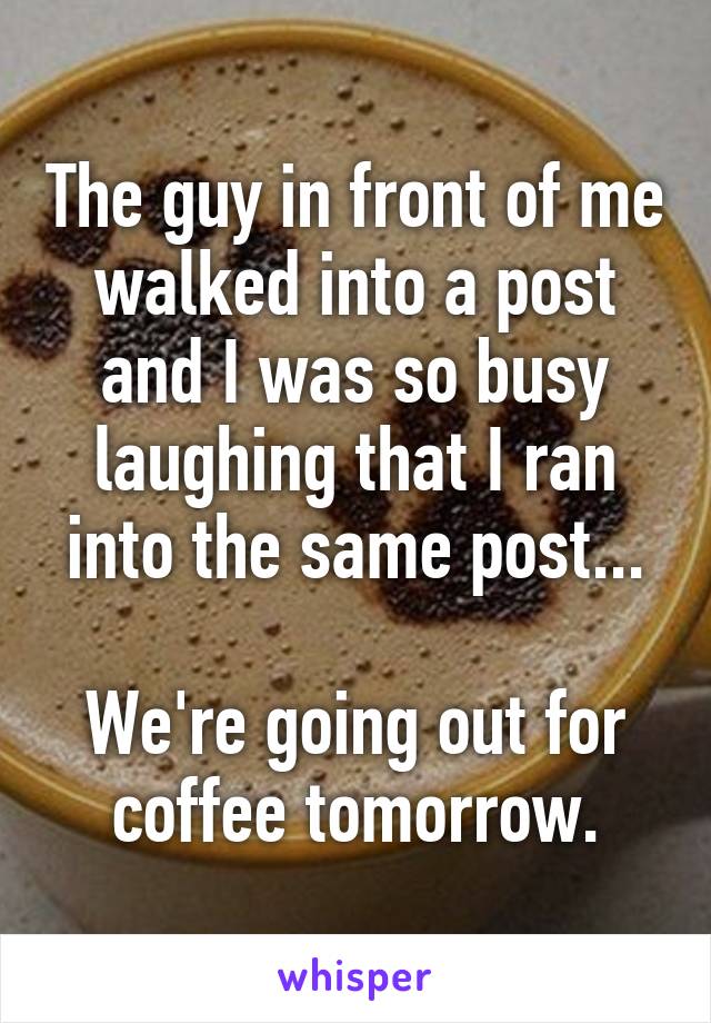 The guy in front of me walked into a post and I was so busy laughing that I ran into the same post...

We're going out for coffee tomorrow.