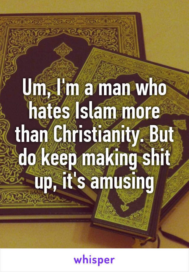 Um, I'm a man who hates Islam more than Christianity. But do keep making shit up, it's amusing