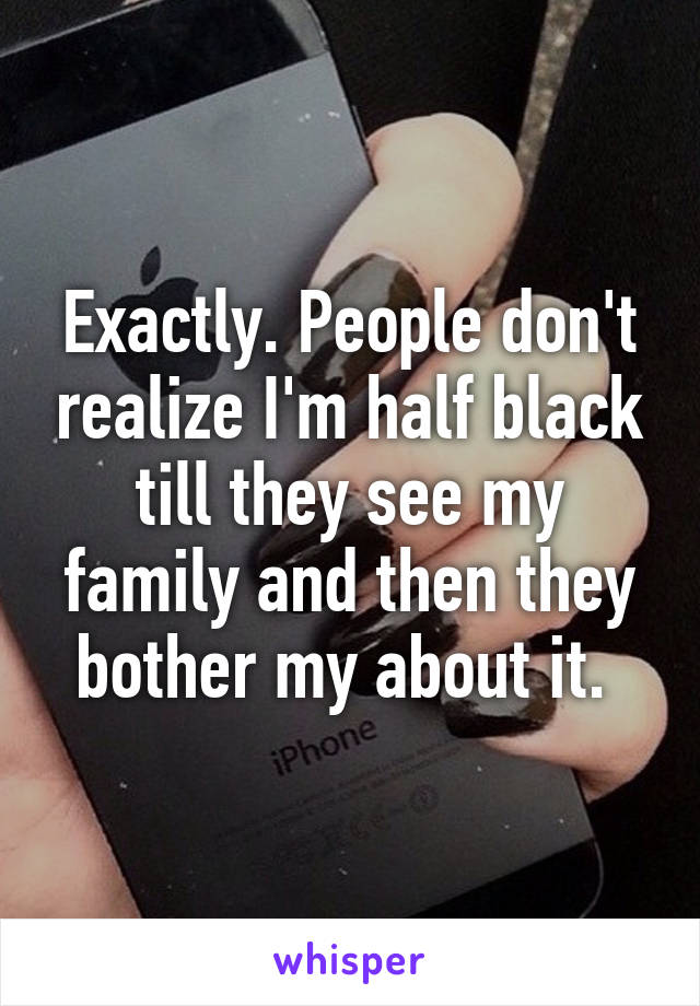 Exactly. People don't realize I'm half black till they see my family and then they bother my about it. 