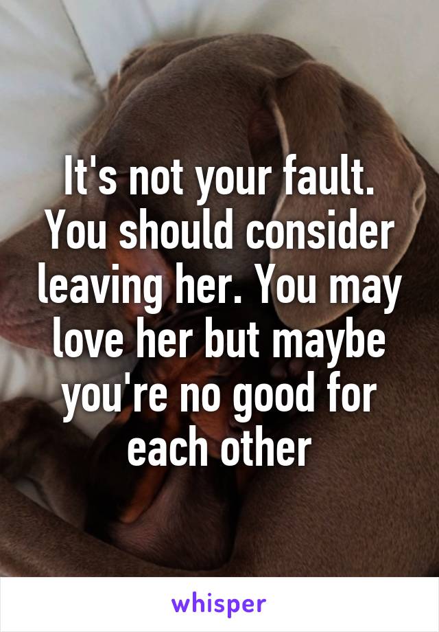 It's not your fault. You should consider leaving her. You may love her but maybe you're no good for each other