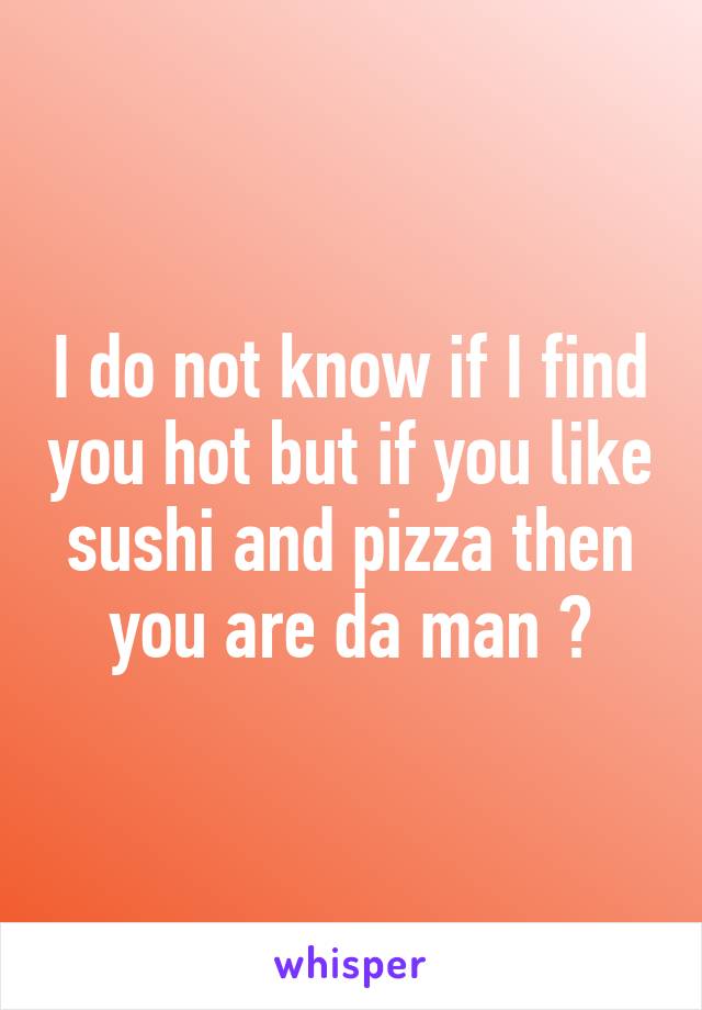I do not know if I find you hot but if you like sushi and pizza then you are da man 😜