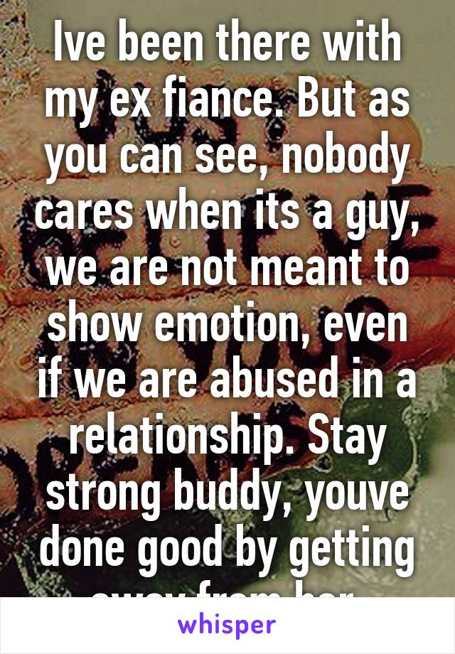 Ive been there with my ex fiance. But as you can see, nobody cares when its a guy, we are not meant to show emotion, even if we are abused in a relationship. Stay strong buddy, youve done good by getting away from her.