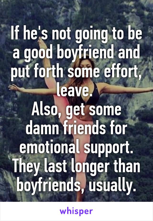 If he's not going to be a good boyfriend and put forth some effort, leave. 
Also, get some damn friends for emotional support. They last longer than boyfriends, usually.