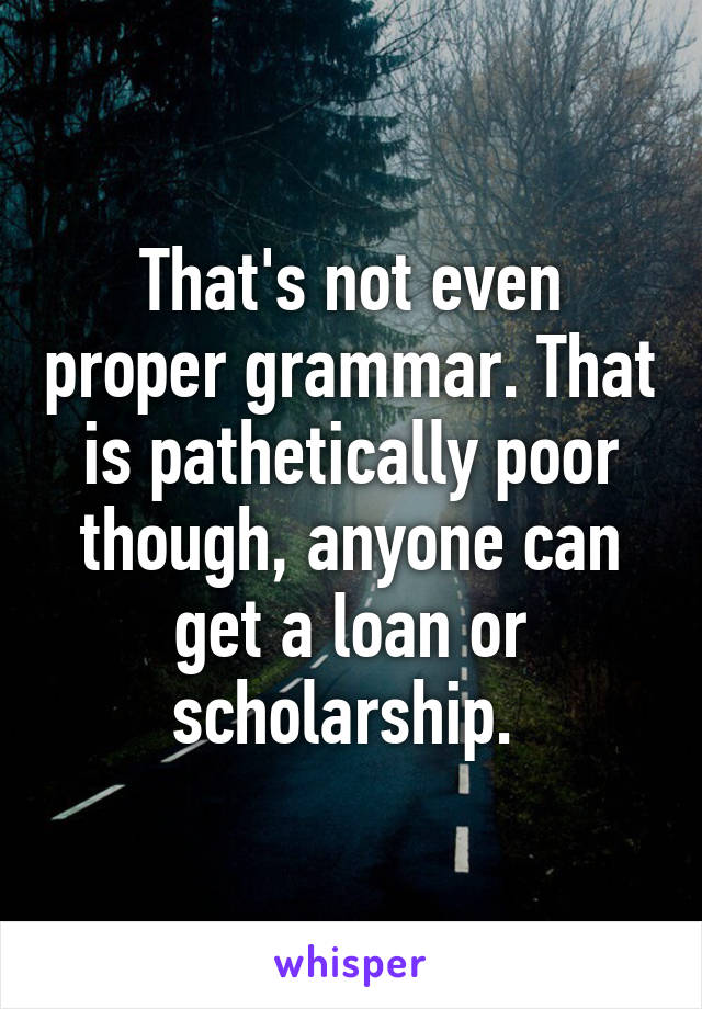 That's not even proper grammar. That is pathetically poor though, anyone can get a loan or scholarship. 