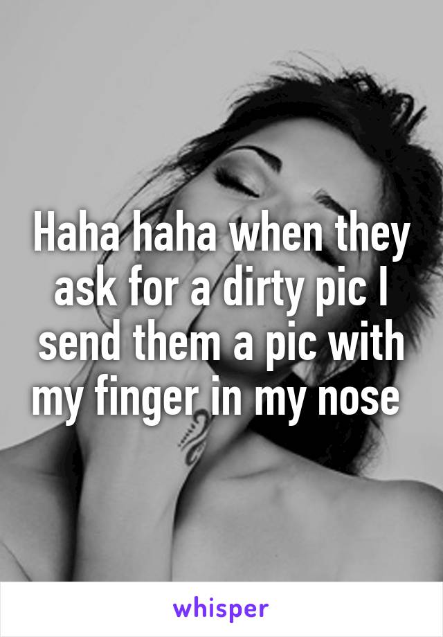 Haha haha when they ask for a dirty pic I send them a pic with my finger in my nose 