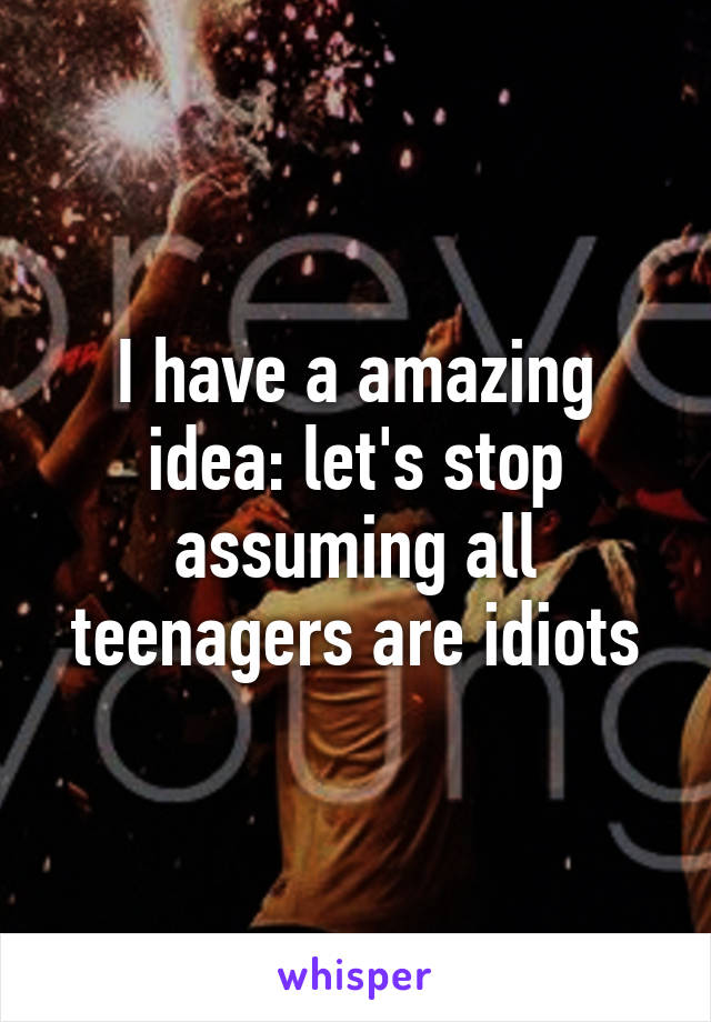 I have a amazing idea: let's stop assuming all teenagers are idiots