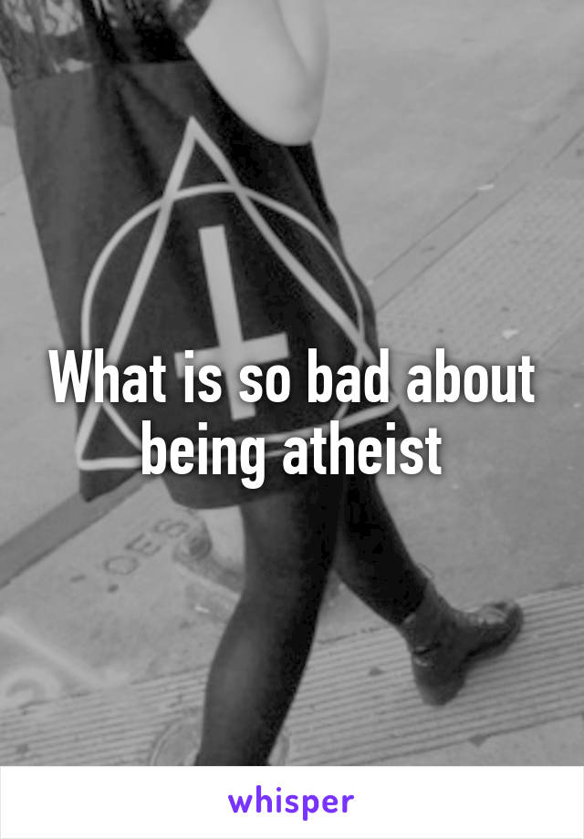 What is so bad about being atheist