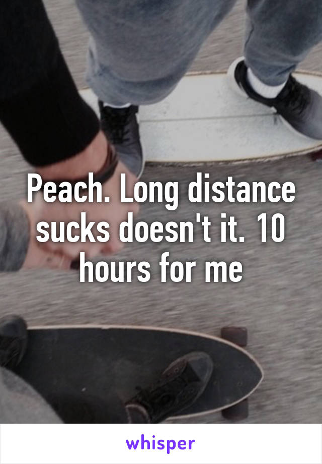 Peach. Long distance sucks doesn't it. 10 hours for me