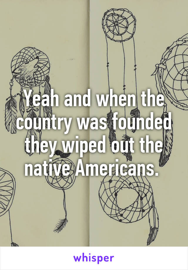 Yeah and when the country was founded they wiped out the native Americans. 