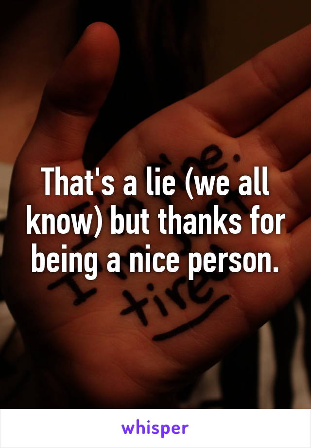 That's a lie (we all know) but thanks for being a nice person.