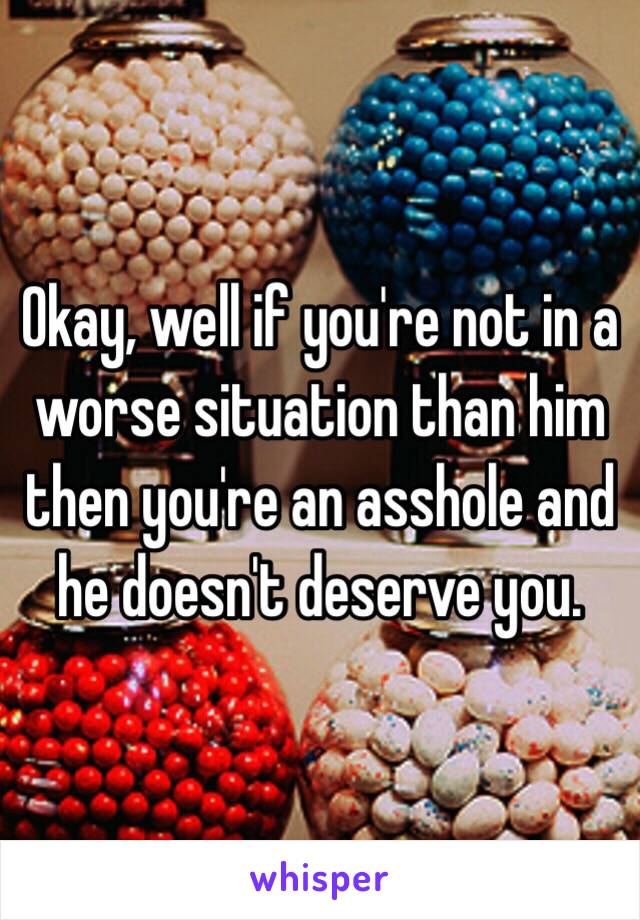 Okay, well if you're not in a worse situation than him then you're an asshole and he doesn't deserve you.