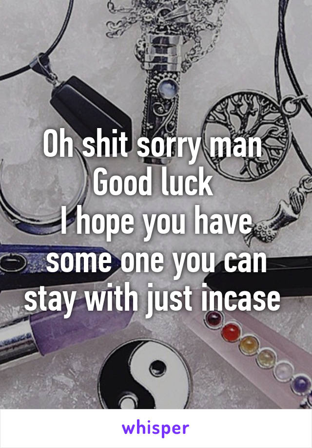 Oh shit sorry man 
Good luck 
I hope you have some one you can stay with just incase 