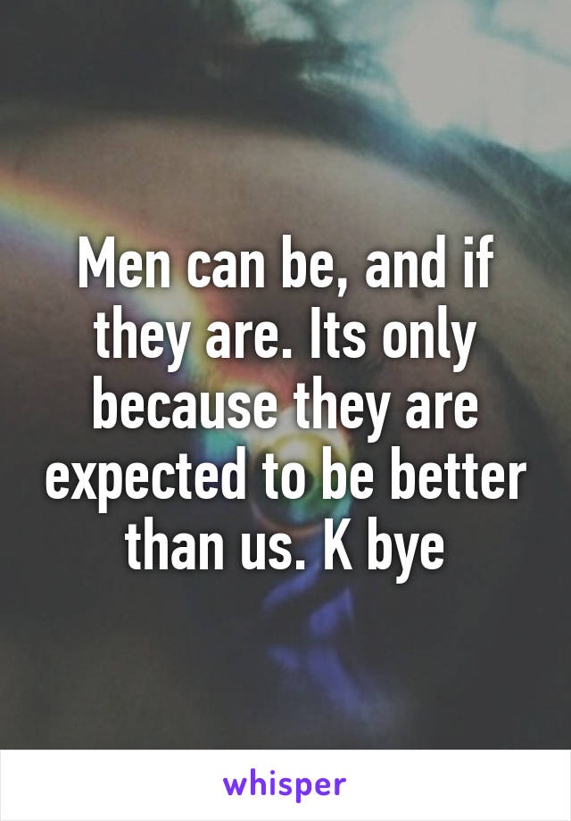 Men can be, and if they are. Its only because they are expected to be better than us. K bye